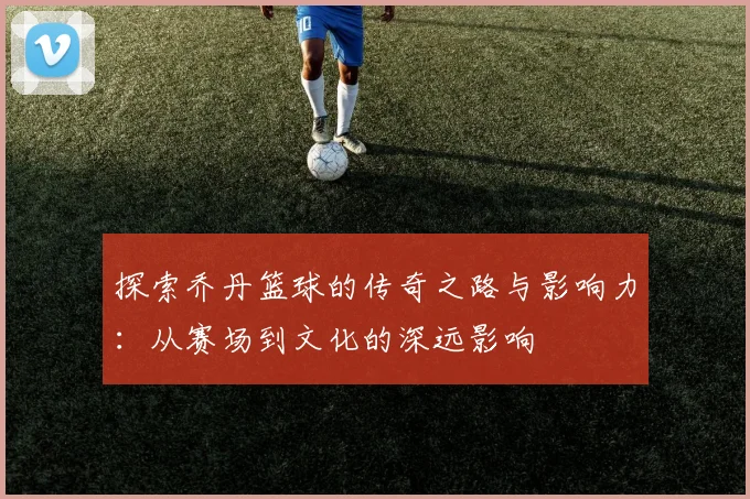 探索乔丹篮球的传奇之路与影响力：从赛场到文化的深远影响