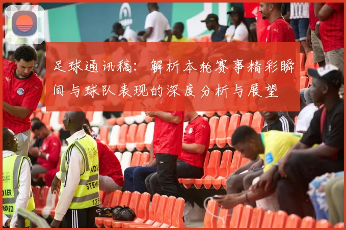 足球通讯稿：解析本轮赛事精彩瞬间与球队表现的深度分析与展望